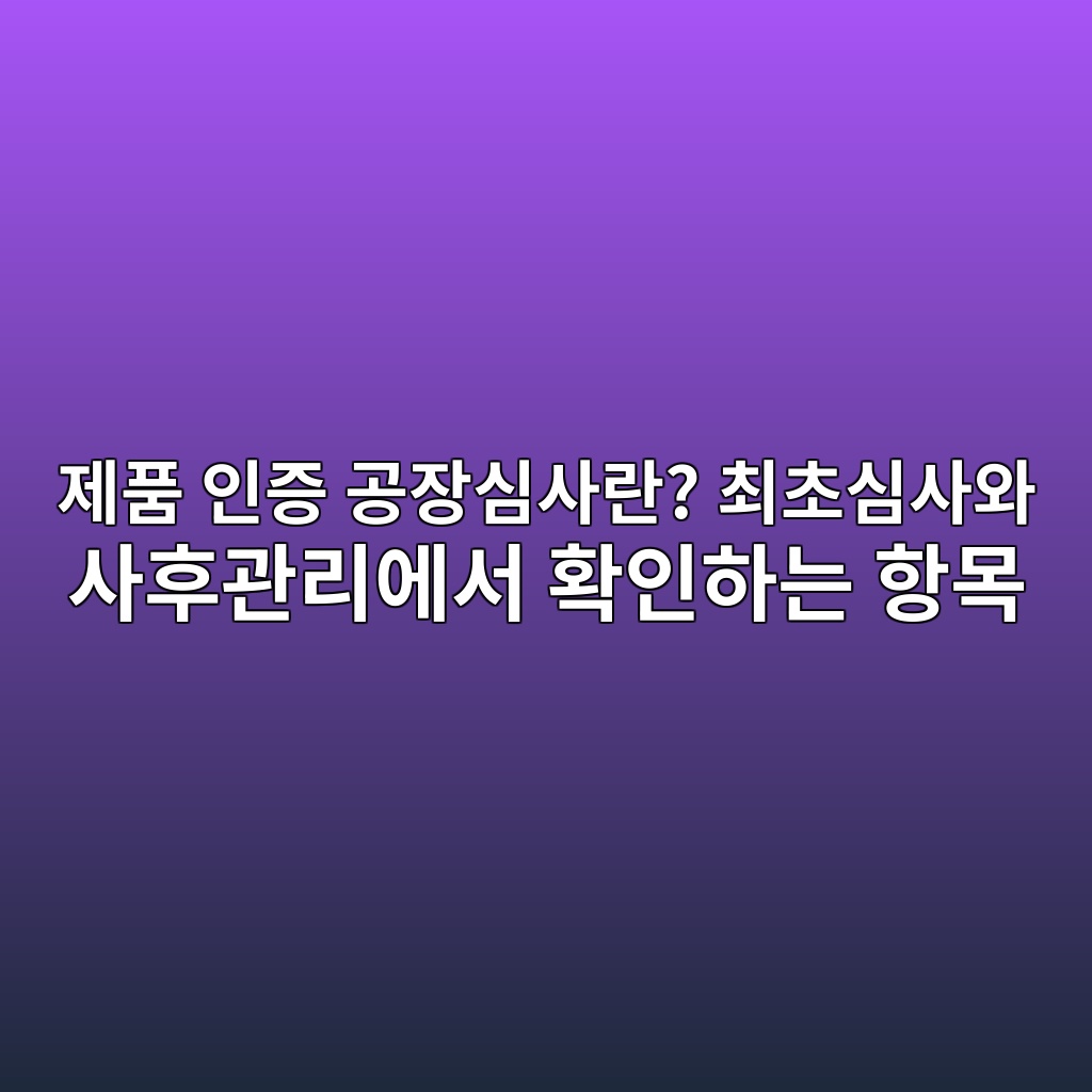 제품 인증 공장심사란? 최초심사와 사후관리에서 확인하는 항목